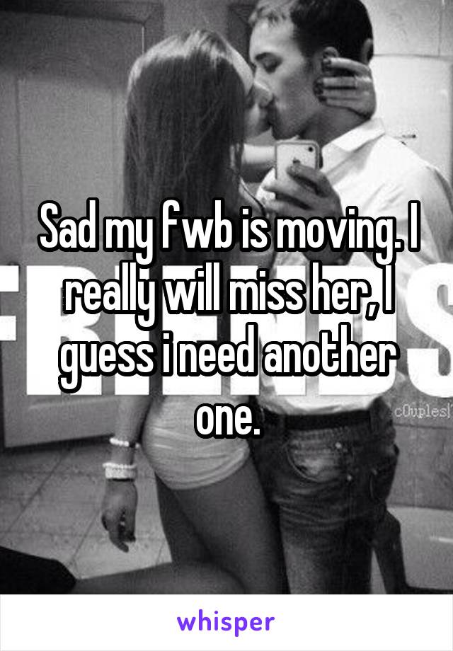 Sad my fwb is moving. I really will miss her, I guess i need another one.
