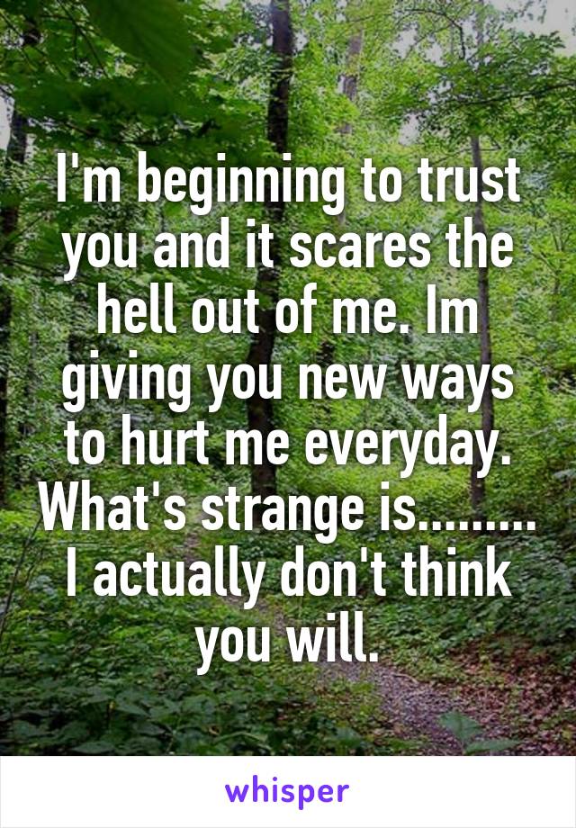 I'm beginning to trust you and it scares the hell out of me. Im giving you new ways to hurt me everyday. What's strange is......... I actually don't think you will.