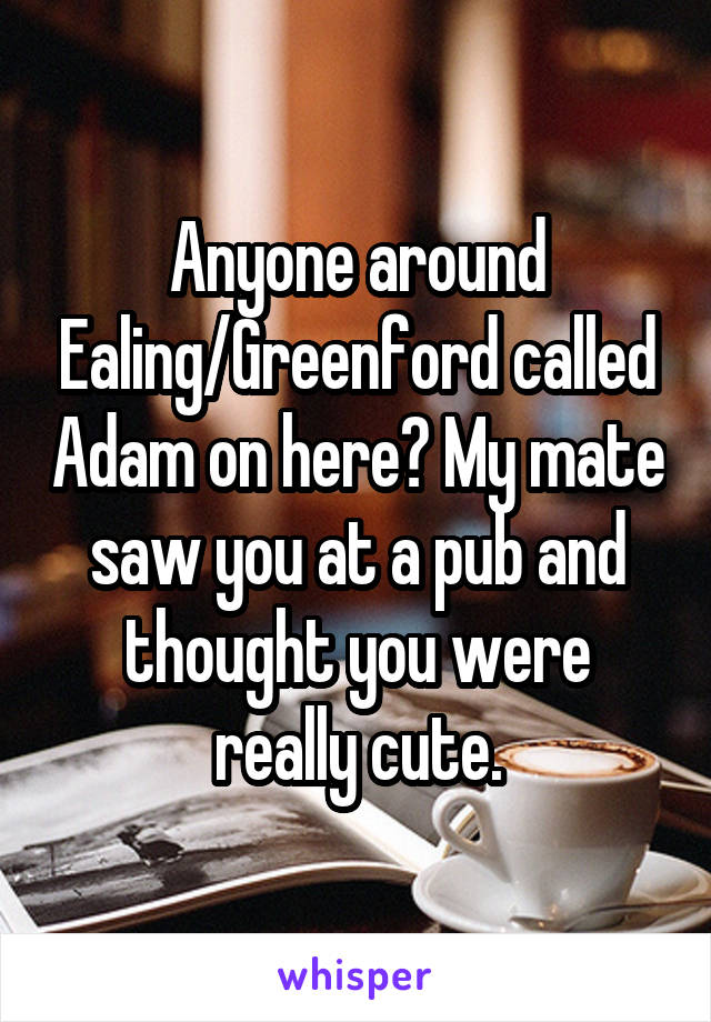 Anyone around Ealing/Greenford called Adam on here? My mate saw you at a pub and thought you were really cute.