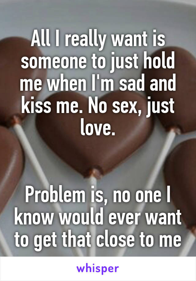 All I really want is someone to just hold me when I'm sad and kiss me. No sex, just love.


Problem is, no one I know would ever want to get that close to me