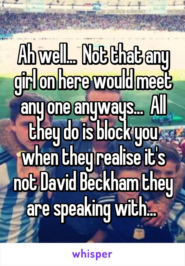 Ah well...  Not that any girl on here would meet any one anyways...  All they do is block you when they realise it's not David Beckham they are speaking with... 