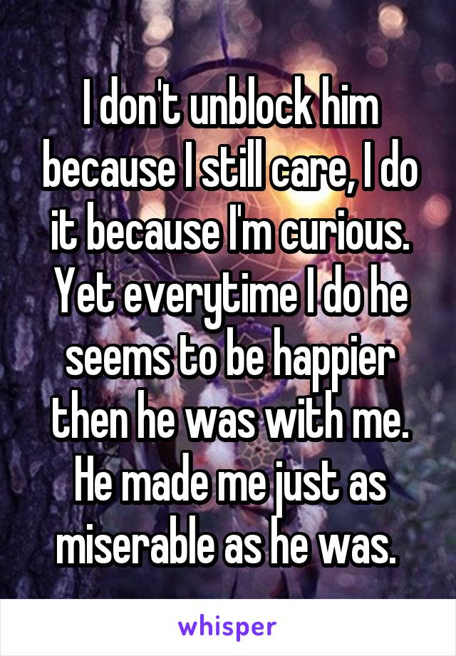I don't unblock him because I still care, I do it because I'm curious. Yet everytime I do he seems to be happier then he was with me. He made me just as miserable as he was. 