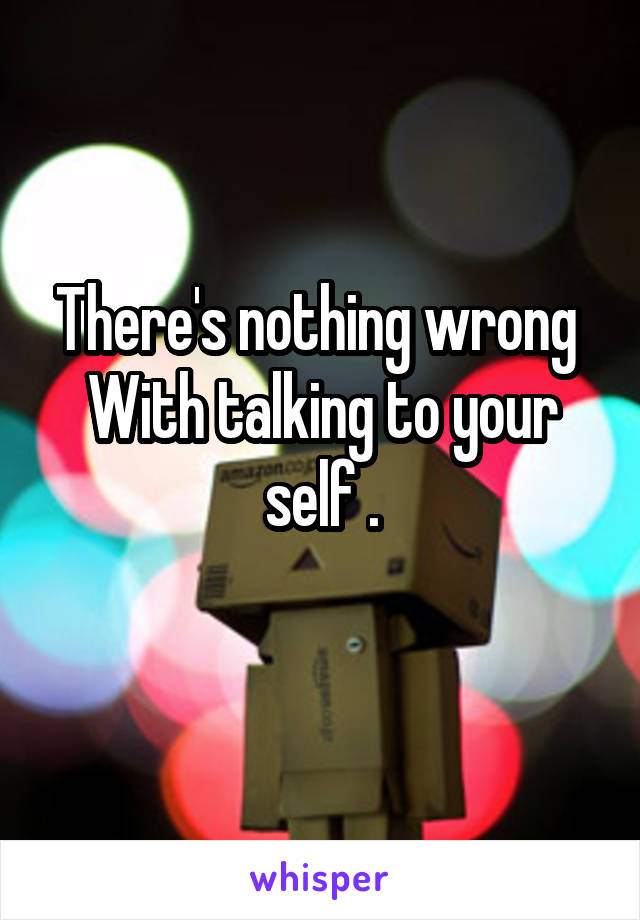 There's nothing wrong 
With talking to your self .
