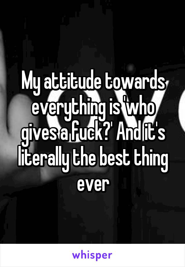 My attitude towards everything is 'who gives a fuck?' And it's literally the best thing ever
