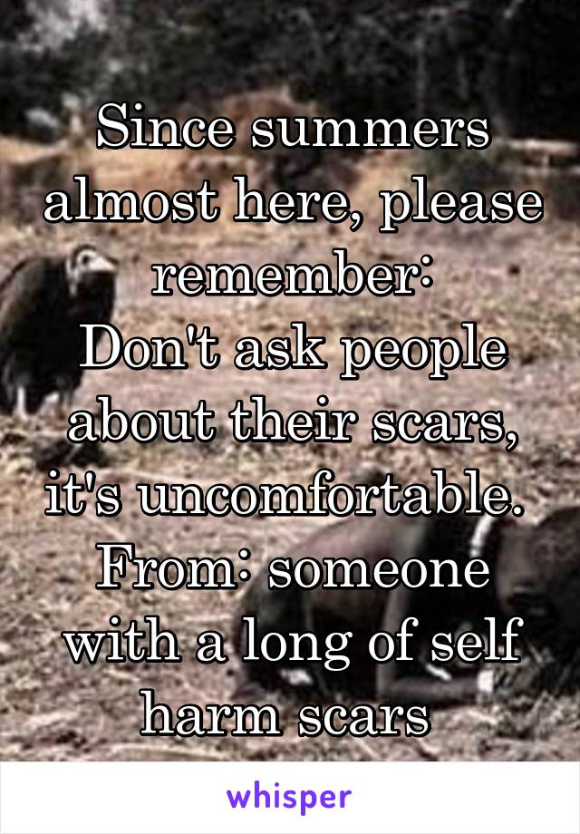 Since summers almost here, please remember:
Don't ask people about their scars, it's uncomfortable. 
From: someone with a long of self harm scars 