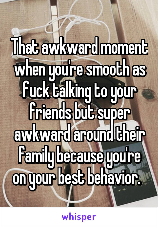 That awkward moment when you're smooth as fuck talking to your friends but super awkward around their family because you're on your best behavior.  