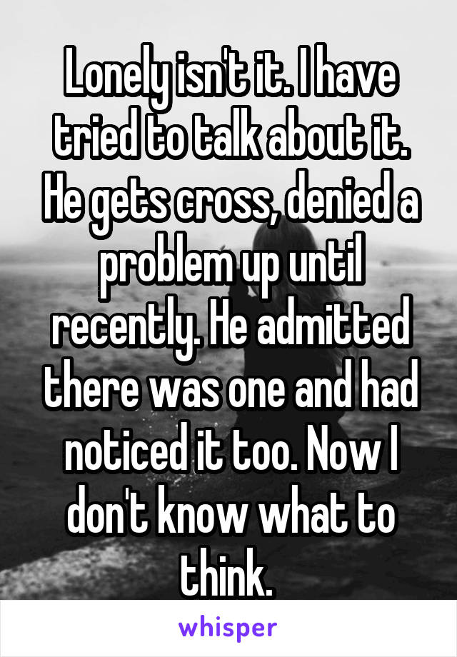 Lonely isn't it. I have tried to talk about it. He gets cross, denied a problem up until recently. He admitted there was one and had noticed it too. Now I don't know what to think. 