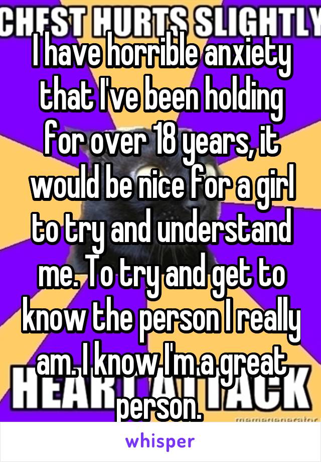 I have horrible anxiety that I've been holding for over 18 years, it would be nice for a girl to try and understand me. To try and get to know the person I really am. I know I'm a great person. 