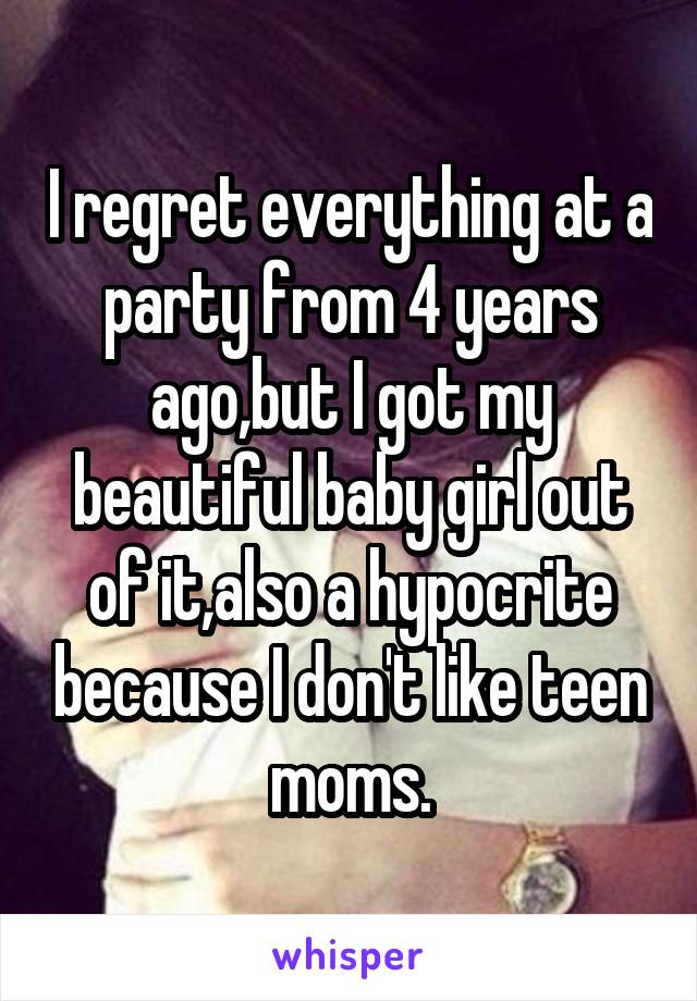 I regret everything at a party from 4 years ago,but I got my beautiful baby girl out of it,also a hypocrite because I don't like teen moms.