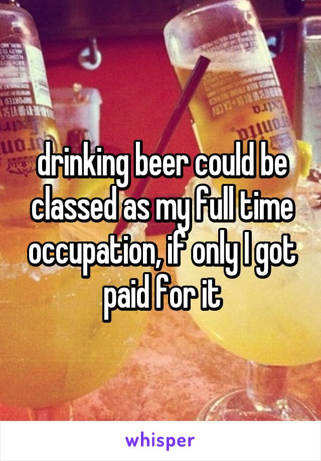 drinking beer could be classed as my full time occupation, if only I got paid for it