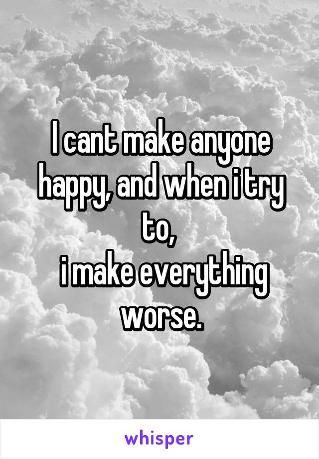 I cant make anyone happy, and when i try to, 
 i make everything worse.
