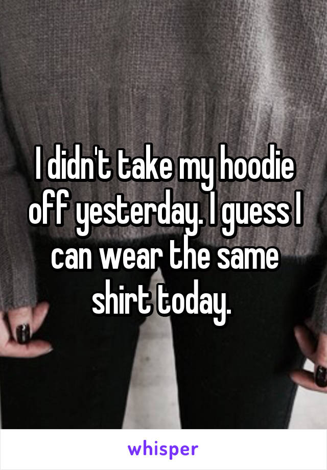 I didn't take my hoodie off yesterday. I guess I can wear the same shirt today. 