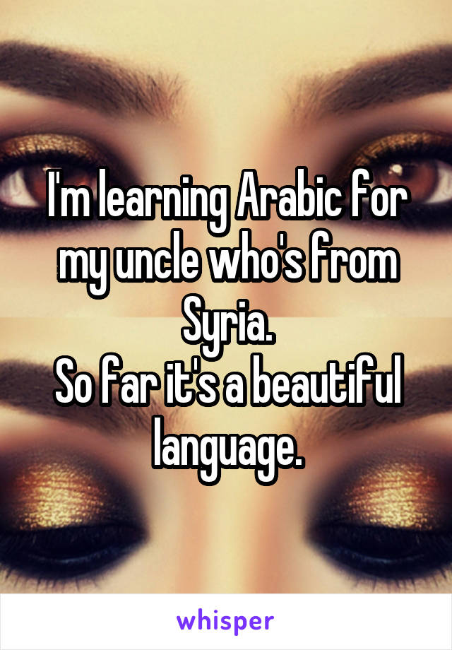I'm learning Arabic for my uncle who's from Syria.
So far it's a beautiful language.