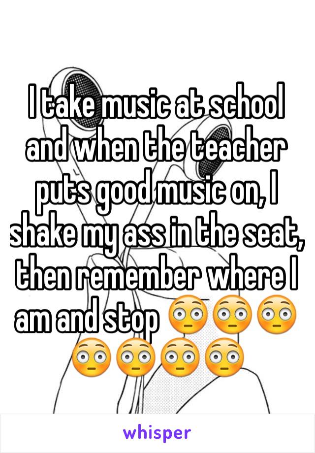 I take music at school and when the teacher puts good music on, I shake my ass in the seat, then remember where I am and stop 😳😳😳😳😳😳😳