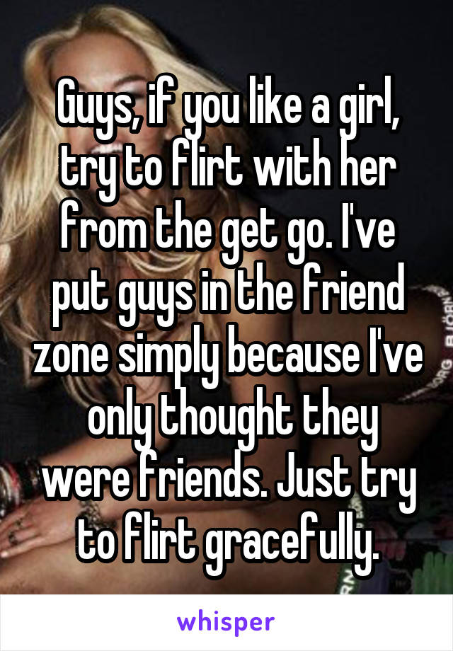 Guys, if you like a girl, try to flirt with her from the get go. I've put guys in the friend zone simply because I've  only thought they were friends. Just try to flirt gracefully.