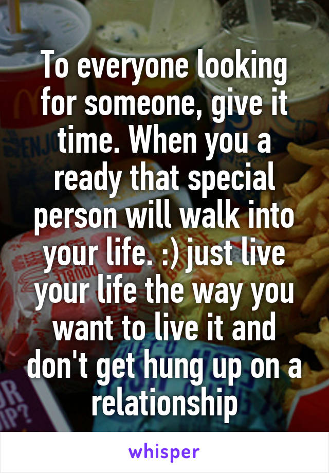 To everyone looking for someone, give it time. When you a ready that special person will walk into your life. :) just live your life the way you want to live it and don't get hung up on a relationship