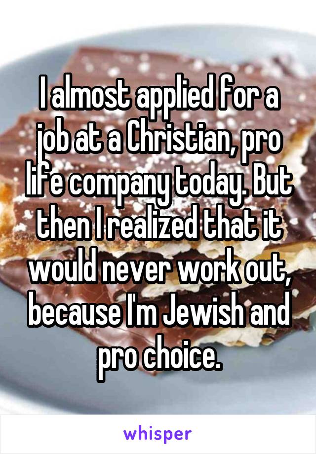 I almost applied for a job at a Christian, pro life company today. But then I realized that it would never work out, because I'm Jewish and pro choice.