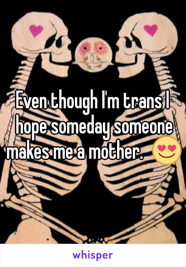 Even though I'm trans I hope someday someone makes me a mother.  😍