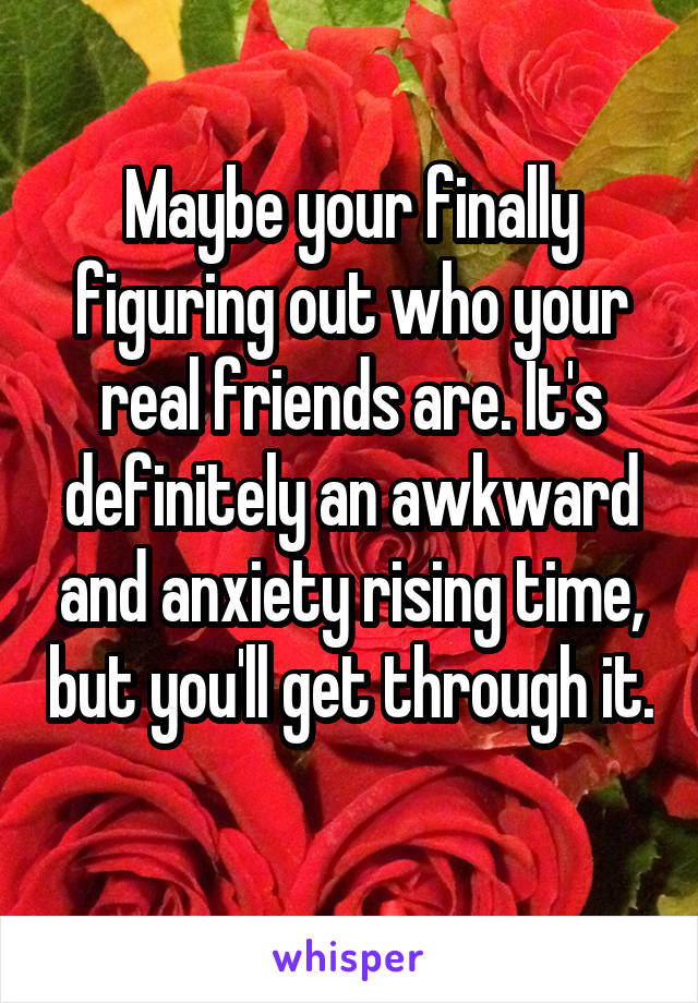 Maybe your finally figuring out who your real friends are. It's definitely an awkward and anxiety rising time, but you'll get through it. 