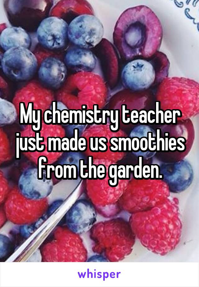 My chemistry teacher just made us smoothies from the garden.