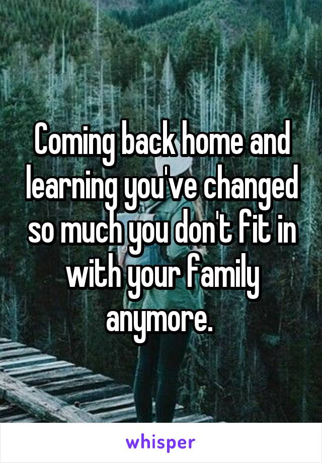 Coming back home and learning you've changed so much you don't fit in with your family anymore. 