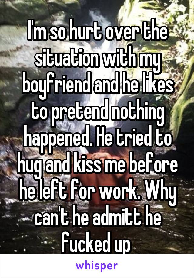 I'm so hurt over the situation with my boyfriend and he likes to pretend nothing happened. He tried to hug and kiss me before he left for work. Why can't he admitt he fucked up 
