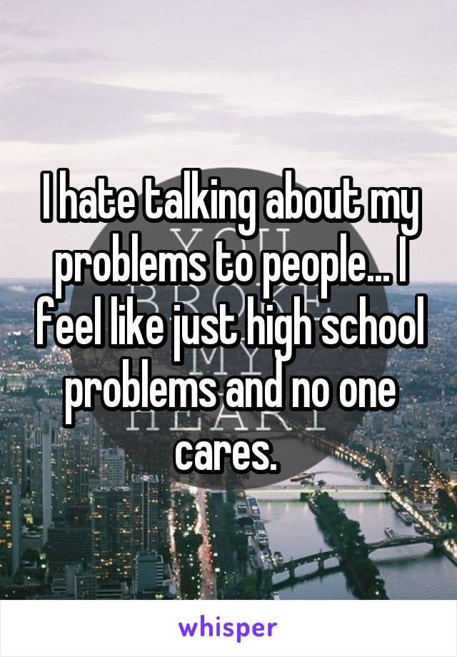 I hate talking about my problems to people... I feel like just high school problems and no one cares. 
