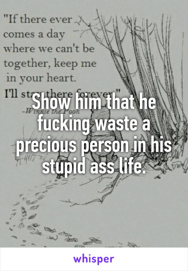 Show him that he fucking waste a precious person in his stupid ass life.
