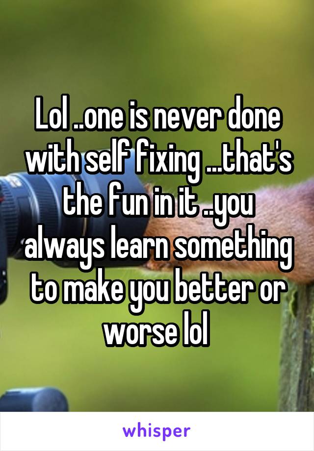 Lol ..one is never done with self fixing ...that's the fun in it ..you always learn something to make you better or worse lol 