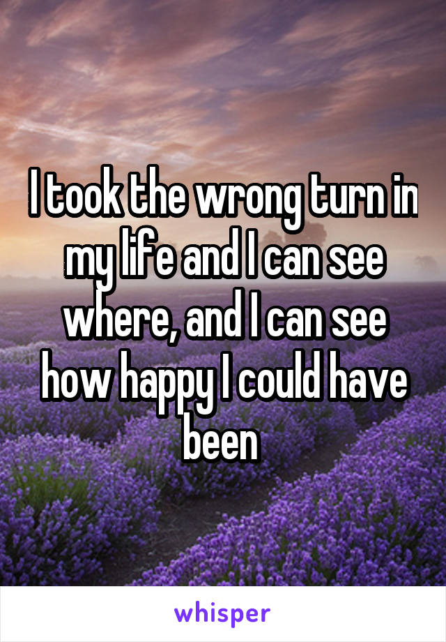 I took the wrong turn in my life and I can see where, and I can see how happy I could have been 