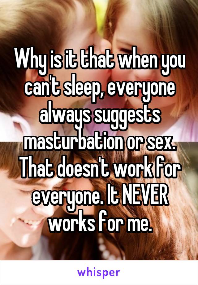 Why is it that when you can't sleep, everyone always suggests masturbation or sex.
That doesn't work for everyone. It NEVER works for me.