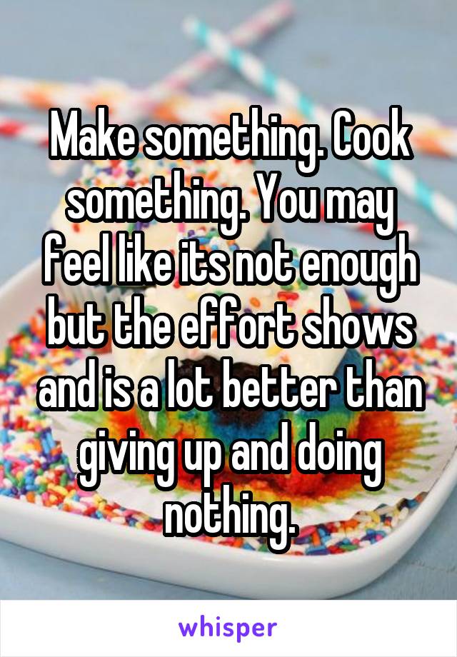 Make something. Cook something. You may feel like its not enough but the effort shows and is a lot better than giving up and doing nothing.