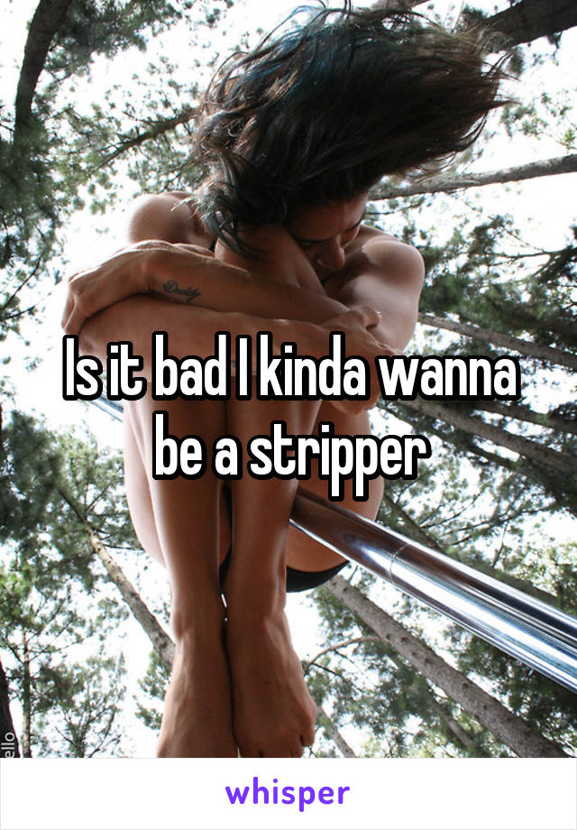 Is it bad I kinda wanna be a stripper