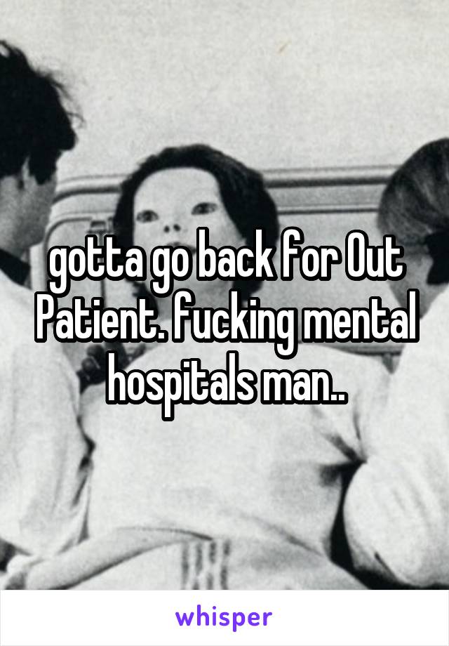 gotta go back for Out Patient. fucking mental hospitals man..