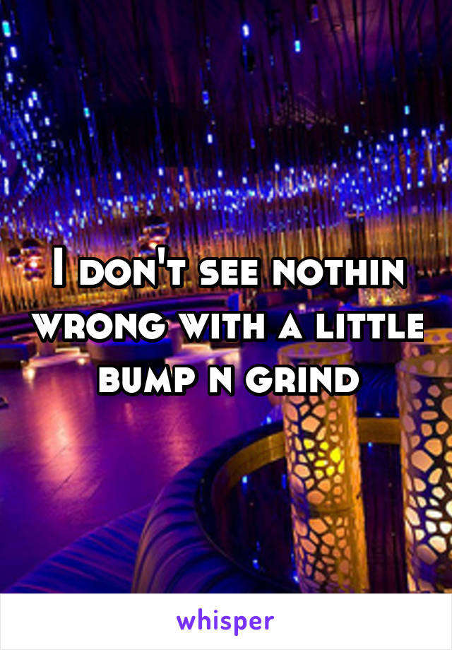 I don't see nothin wrong with a little bump n grind