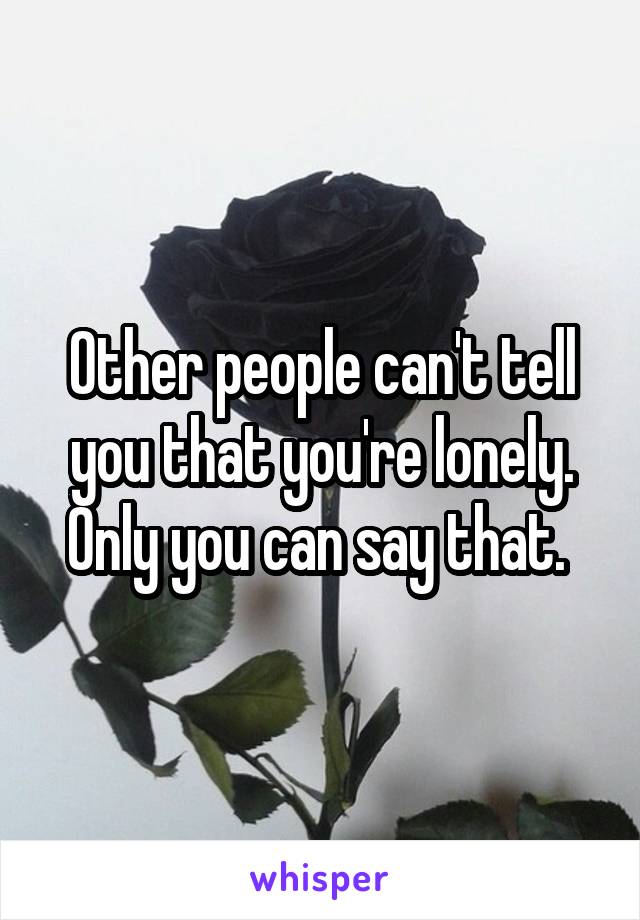 Other people can't tell you that you're lonely.
Only you can say that. 