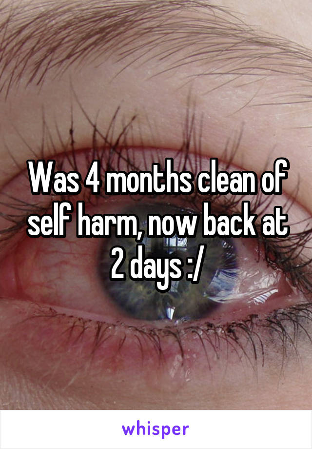 Was 4 months clean of self harm, now back at 2 days :/