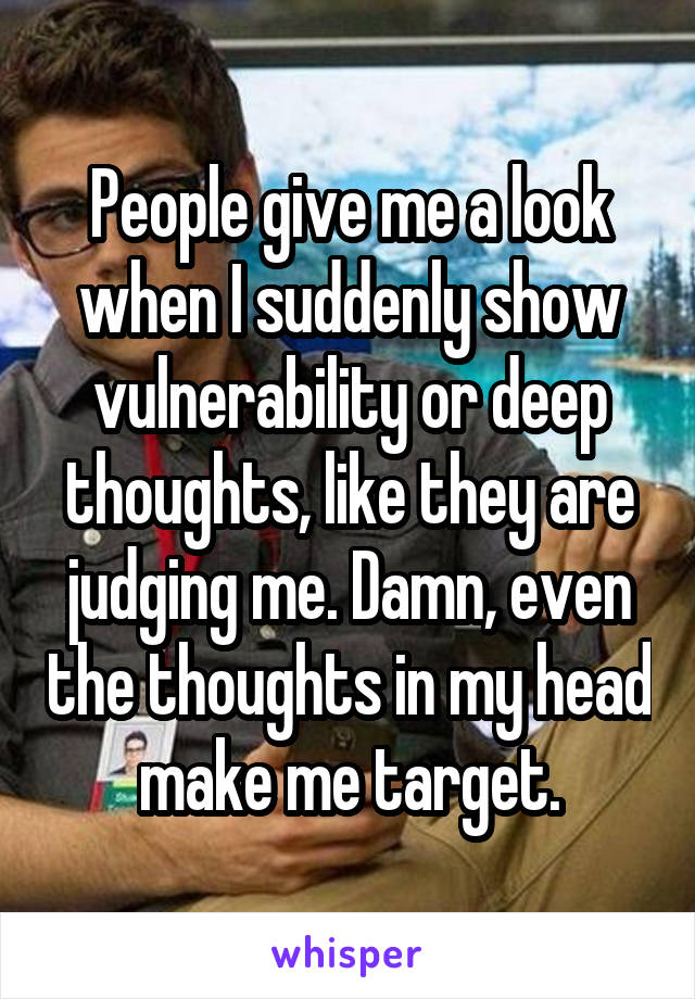 People give me a look when I suddenly show vulnerability or deep thoughts, like they are judging me. Damn, even the thoughts in my head make me target.