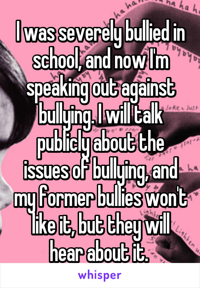 I was severely bullied in school, and now I'm speaking out against bullying. I will talk publicly about the issues of bullying, and my former bullies won't like it, but they will hear about it. 