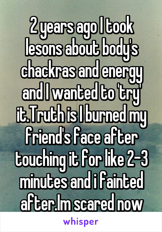 2 years ago I took lesons about body's chackras and energy and I wanted to 'try' it.Truth is I burned my friend's face after touching it for like 2-3 minutes and i fainted after.Im scared now