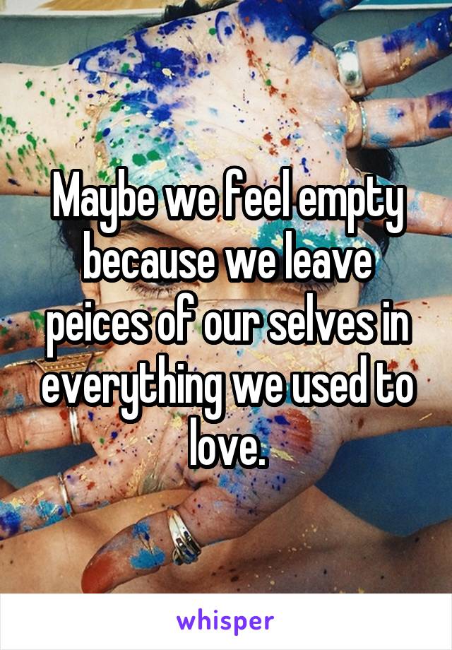 Maybe we feel empty because we leave peices of our selves in everything we used to love.