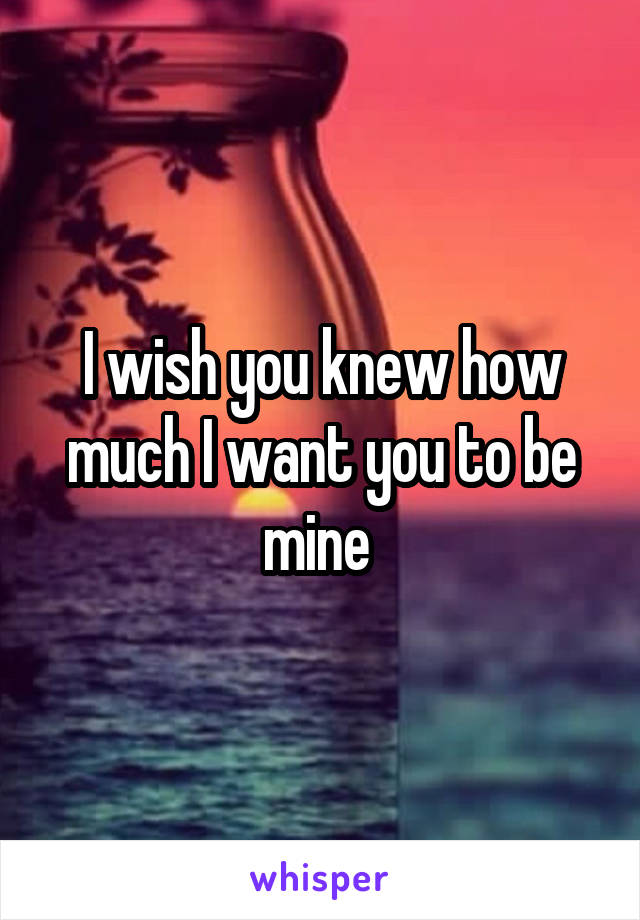 I wish you knew how much I want you to be mine 