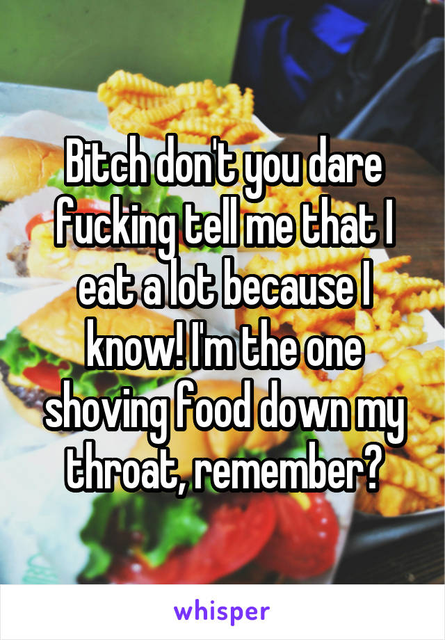Bitch don't you dare fucking tell me that I eat a lot because I know! I'm the one shoving food down my throat, remember?