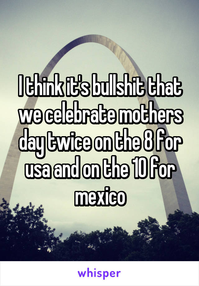 I think it's bullshit that we celebrate mothers day twice on the 8 for usa and on the 10 for mexico