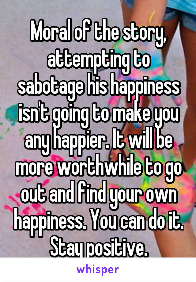Moral of the story, attempting to sabotage his happiness isn't going to make you any happier. It will be more worthwhile to go out and find your own happiness. You can do it. Stay positive.