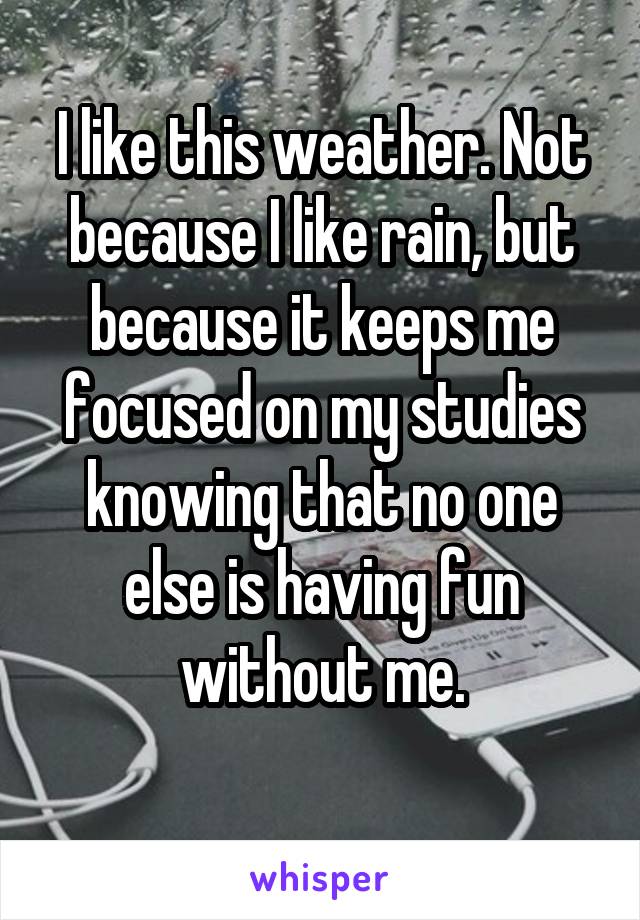 I like this weather. Not because I like rain, but because it keeps me focused on my studies knowing that no one else is having fun without me.
