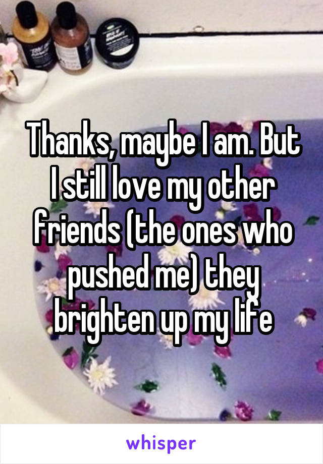 Thanks, maybe I am. But I still love my other friends (the ones who pushed me) they brighten up my life