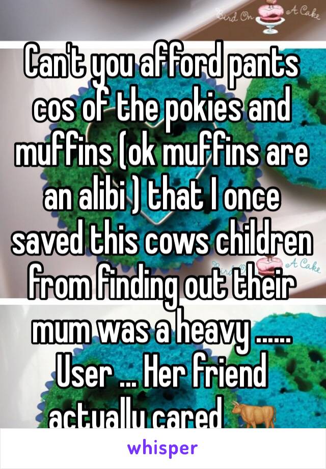 Can't you afford pants cos of the pokies and muffins (ok muffins are an alibi ) that I once saved this cows children from finding out their mum was a heavy ...... User ... Her friend actually cared 🐂