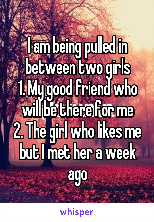 I am being pulled in between two girls
1. My good friend who will be there for me
2. The girl who likes me but I met her a week ago