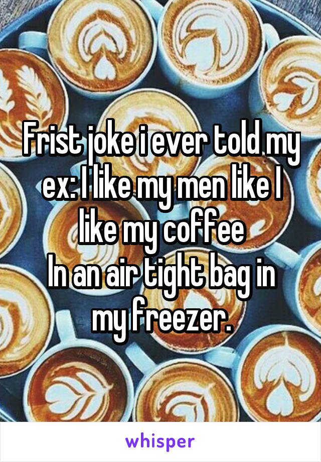 Frist joke i ever told my ex: I like my men like I like my coffee
In an air tight bag in my freezer.